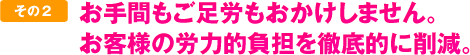 お手間もご足労もおかけしません。お客様の労力的負担を徹底的に削減。